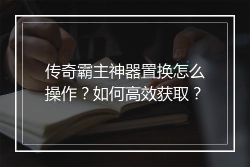 传奇霸主神器置换怎么操作？如何高效获取？