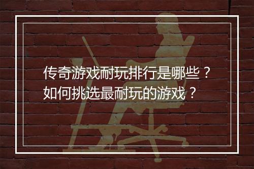 传奇游戏耐玩排行是哪些？如何挑选最耐玩的游戏？