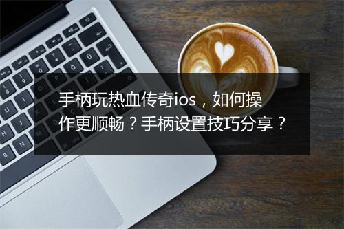手柄玩热血传奇ios，如何操作更顺畅？手柄设置技巧分享？