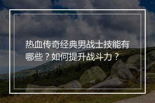 热血传奇经典男战士技能有哪些？如何提升战斗力？