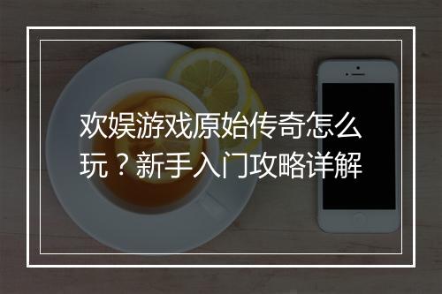 欢娱游戏原始传奇怎么玩？新手入门攻略详解