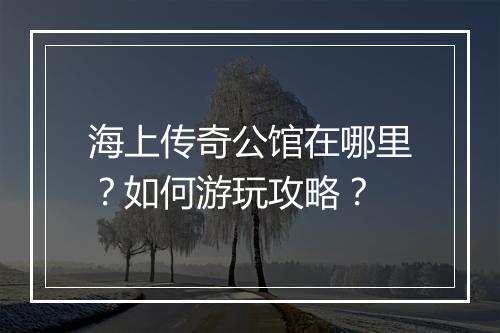 海上传奇公馆在哪里？如何游玩攻略？