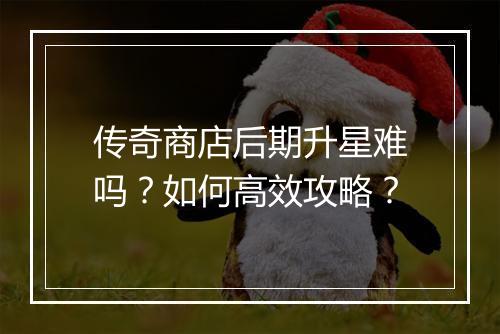 传奇商店后期升星难吗？如何高效攻略？