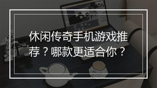 休闲传奇手机游戏推荐？哪款更适合你？