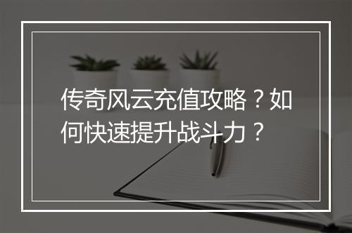 传奇风云充值攻略？如何快速提升战斗力？