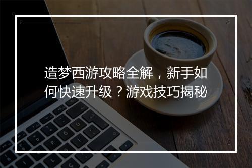 造梦西游攻略全解，新手如何快速升级？游戏技巧揭秘
