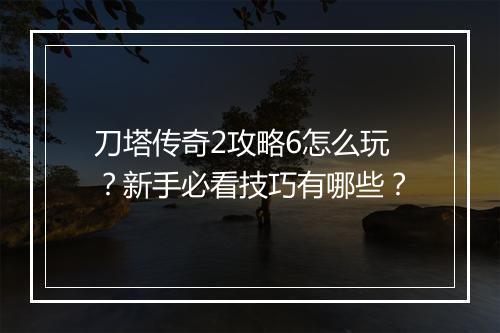 刀塔传奇2攻略6怎么玩？新手必看技巧有哪些？