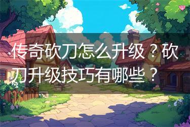 传奇砍刀怎么升级？砍刀升级技巧有哪些？