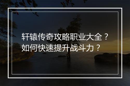 轩辕传奇攻略职业大全？如何快速提升战斗力？