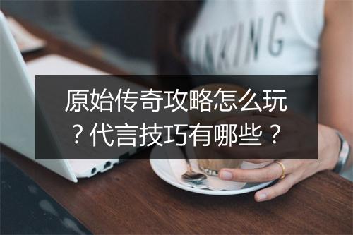 原始传奇攻略怎么玩？代言技巧有哪些？