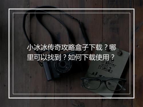 小冰冰传奇攻略盒子下载？哪里可以找到？如何下载使用？