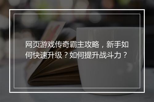 网页游戏传奇霸主攻略，新手如何快速升级？如何提升战斗力？