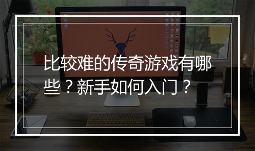 比较难的传奇游戏有哪些？新手如何入门？