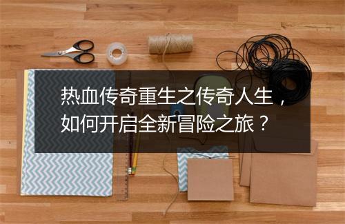 热血传奇重生之传奇人生，如何开启全新冒险之旅？