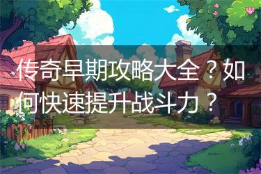 传奇早期攻略大全？如何快速提升战斗力？