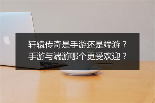 轩辕传奇是手游还是端游？手游与端游哪个更受欢迎？