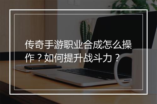 传奇手游职业合成怎么操作？如何提升战斗力？