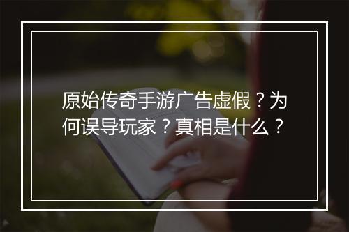 原始传奇手游广告虚假？为何误导玩家？真相是什么？