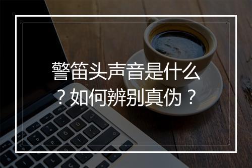警笛头声音是什么？如何辨别真伪？