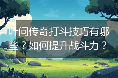 叶问传奇打斗技巧有哪些？如何提升战斗力？