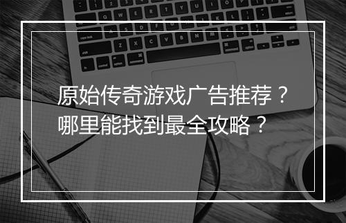 原始传奇游戏广告推荐？哪里能找到最全攻略？