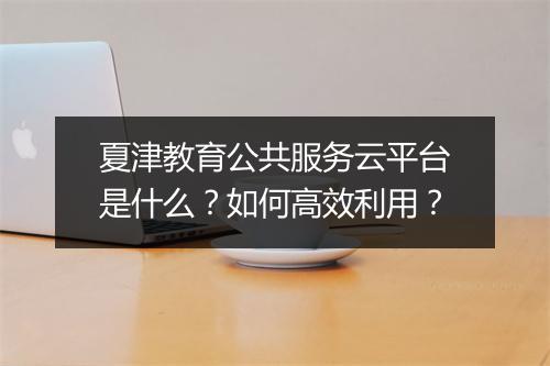 夏津教育公共服务云平台是什么？如何高效利用？