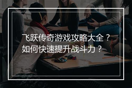 飞跃传奇游戏攻略大全？如何快速提升战斗力？