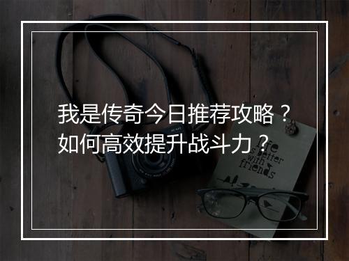 我是传奇今日推荐攻略？如何高效提升战斗力？
