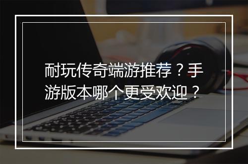 耐玩传奇端游推荐？手游版本哪个更受欢迎？