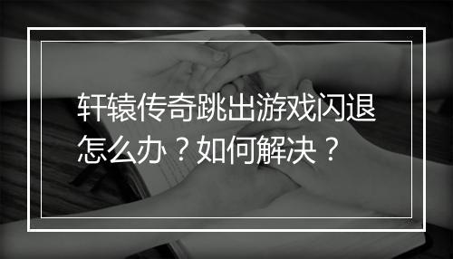 轩辕传奇跳出游戏闪退怎么办？如何解决？