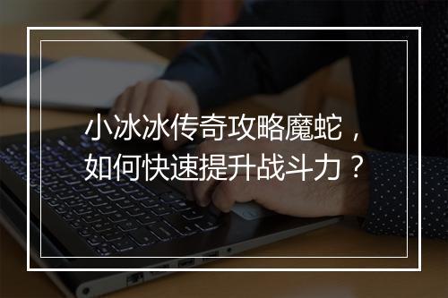 小冰冰传奇攻略魔蛇，如何快速提升战斗力？