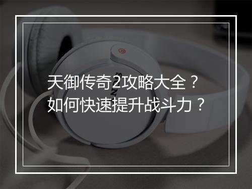 天御传奇2攻略大全？如何快速提升战斗力？