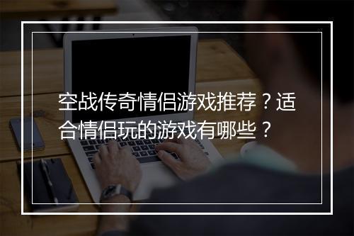 空战传奇情侣游戏推荐？适合情侣玩的游戏有哪些？