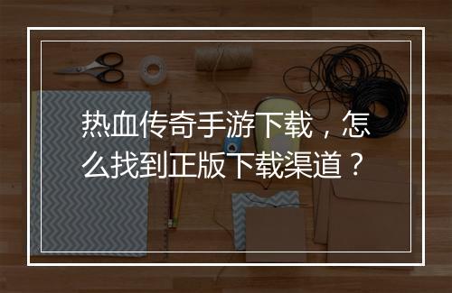 热血传奇手游下载，怎么找到正版下载渠道？