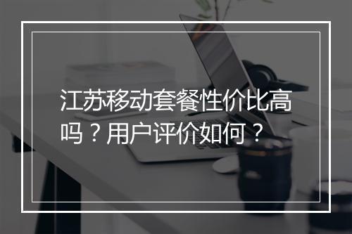 江苏移动套餐性价比高吗？用户评价如何？