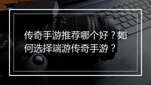 传奇手游推荐哪个好？如何选择端游传奇手游？