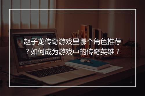 赵子龙传奇游戏里哪个角色推荐？如何成为游戏中的传奇英雄？