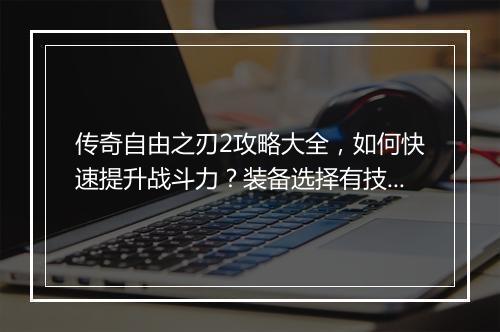 传奇自由之刃2攻略大全，如何快速提升战斗力？装备选择有技巧吗？