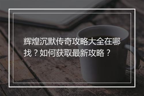 辉煌沉默传奇攻略大全在哪找？如何获取最新攻略？