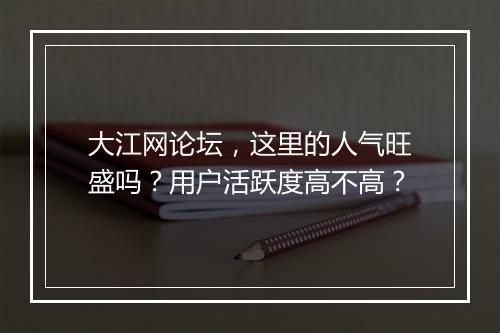 大江网论坛，这里的人气旺盛吗？用户活跃度高不高？