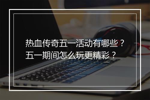 热血传奇五一活动有哪些？五一期间怎么玩更精彩？