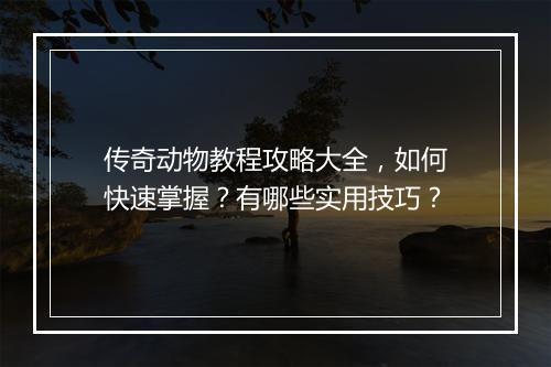传奇动物教程攻略大全，如何快速掌握？有哪些实用技巧？