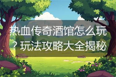 热血传奇酒馆怎么玩？玩法攻略大全揭秘