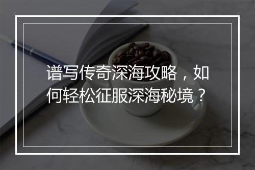 谱写传奇深海攻略，如何轻松征服深海秘境？