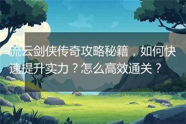 流云剑侠传奇攻略秘籍，如何快速提升实力？怎么高效通关？