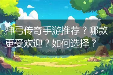 神弓传奇手游推荐？哪款更受欢迎？如何选择？