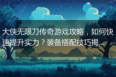 大侠无限刀传奇游戏攻略,如何快速提升实力?装备搭配技巧揭秘
