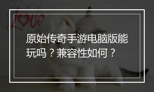 原始传奇手游电脑版能玩吗？兼容性如何？