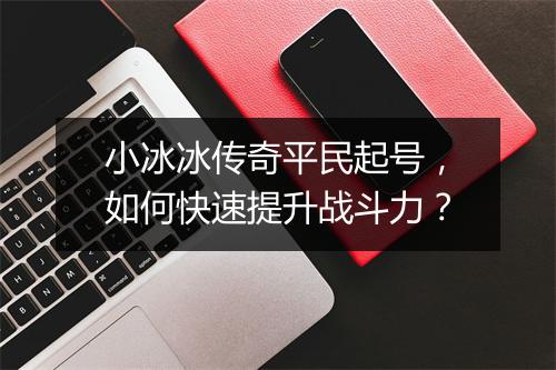 小冰冰传奇平民起号，如何快速提升战斗力？