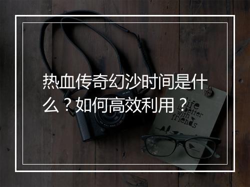 热血传奇幻沙时间是什么？如何高效利用？